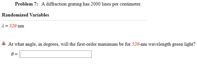 Problem 7: A diffraction grating has 2000 lines per centimeter.
Randomized Variables
1 = 520 nm
At what angle, in degrees, will the first-order maximum be for 520-nm wavelength green light?
