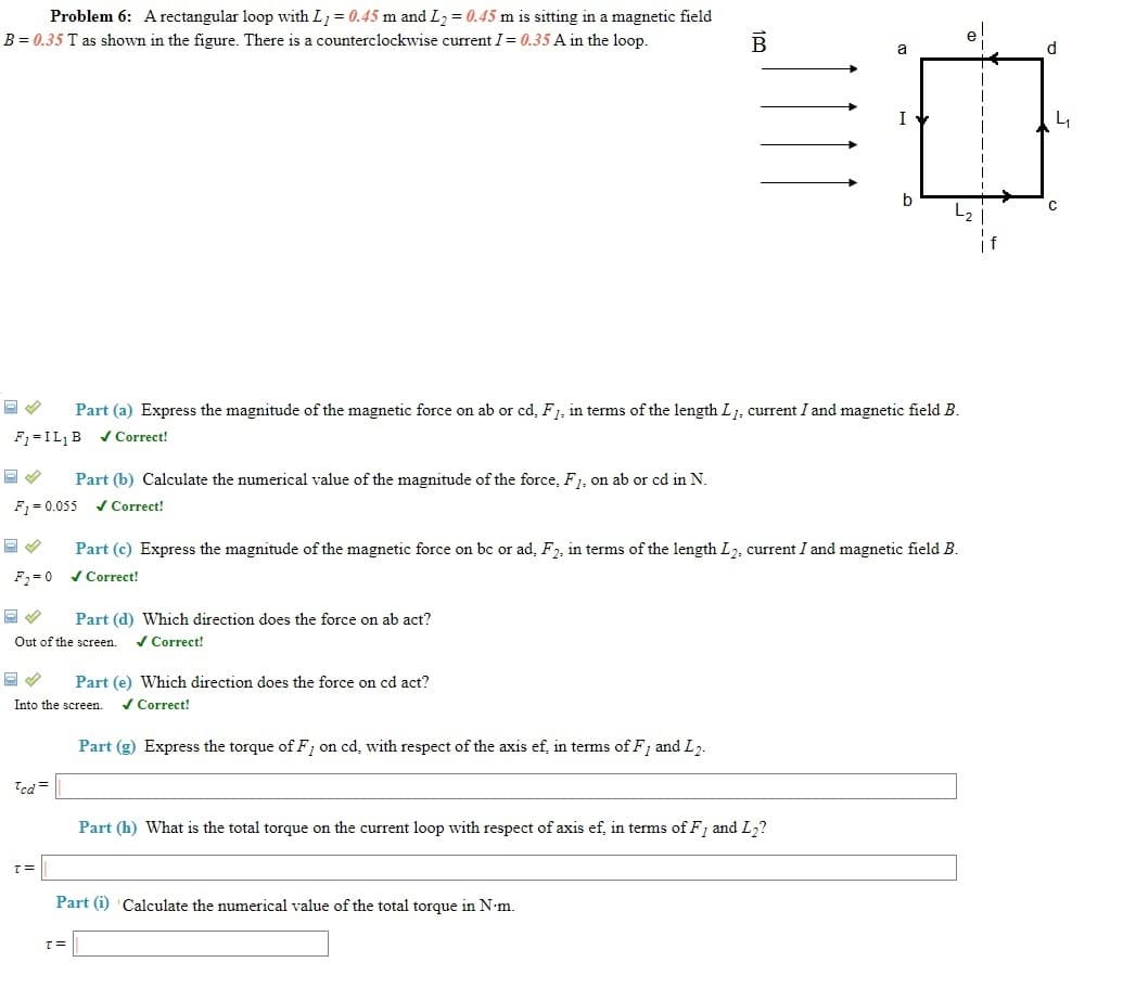 Problem 6: A rectangular loop with L = 0.45 m and L2 = 0.45 m is sitting in a magnetic field
B = 0.35 T as shown in the figure. There is a counterclockwise current I = 0.35 A in the loop.
B
a
I
L2
Part (a) Express the magnitude of the magnetic force on ab or cd, F1, in terms of the length L1, current I and magnetic field B.
F1=IL,B vCorrect!
Part (b) Calculate the numerical value of the magnitude of the force, F1, on ab or cd in N.
F1 = 0.055 v Correct!
Part (c) Express the magnitude of the magnetic force on bc or ad, F, in terms of the length L2, current I and magnetic field B.
F, =0 / Correct!
Part (d) Which direction does the force on ab act?
Out of the screen.
/ Correct!
Part (e) Which direction does the force on cd act?
Into the screen.
/ Correct!
Part (g) Express the torque of F, on cd, with respect of the axis ef, in terms of F, and L7.
Ted =
Part (h) What is the total torque on the current loop with respect of axis ef, in terms of F, and L2?
= 1
Part (i) Calculate the numerical value of the total torque in N•m.
=1
