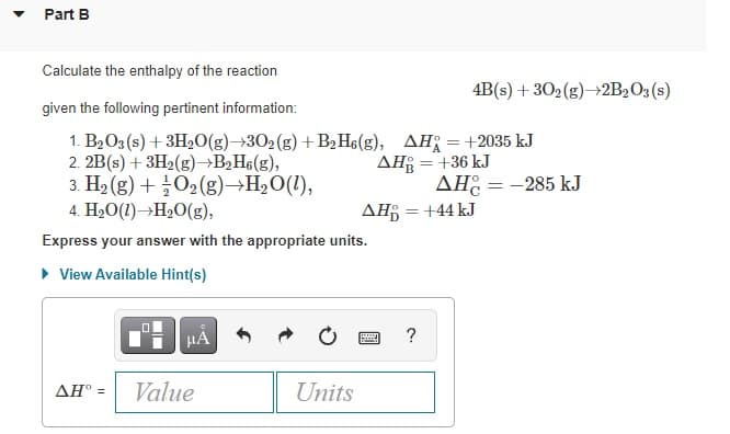 Part B
Calculate the enthalpy of the reaction
4B(s) + 302(g)→2B2O3 (s)
given the following pertinent information:
1. B2O3 (s) + 3H20(g)→302(g) +B2H6(g), AH =+2035 kJ
2. 2B(s) + 3H2(g)¬B>H6(g),
3. H2 (g) + 02(g)→H2O(1),
AH = +36 kJ
AH: = -285 kJ
4. H2O(1)→H20(g),
AH = +44 kJ
Express your answer with the appropriate units.
• View Available Hint(s)
HÀ
?
AH° =
Value
Units
