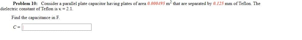 Problem 10: Consider a parallel plate capacitor having plates of area 0.000495 m² that are separated by 0.125 mm of Teflon. The
dielectric constant of Teflon is K = 2.1.
Find the capacitance in F.
C =
