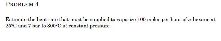 PROBLEM 4
Estimate the heat rate that must be supplied to vaporize 100 moles per hour of n-hexane at
25°C and 7 bar to 300°C at constant pressure.
