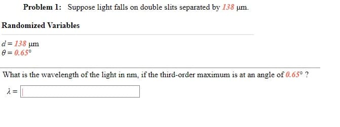 Problem 1: Suppose light falls on double slits separated by 138 µm.
Randomized Variables
d = 138 um
e = 0.65°
What is the wavelength of the light in nm, if the third-order maximum is at an angle of 0.65° ?
