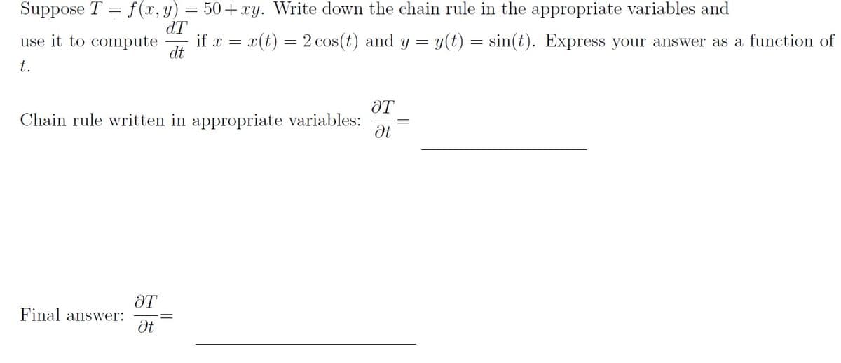 Suppose T = f (x, y) = 50+ xy. Write down the chain rule in the appropriate variables and
dT
use it to compute
if x = x(t) = 2 cos(t) and y
dt
y(t) :
sin(t). Express your answer as a function of
t.
ƏT
Chain rule written in appropriate variables:
Final answer:
