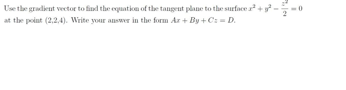 **Problem Statement:**

Use the gradient vector to find the equation of the tangent plane to the surface 

\[ x^2 + y^2 - \frac{z^2}{2} = 0 \]

at the point \( (2, 2, 4) \). Write your answer in the form \( Ax + By + Cz = D \).