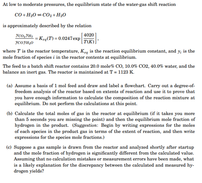 At low to moderate pressures, the equilibrium state of the water-gas shift reaction
co + H20 =CO2 + H2O
is approximately described by the relation
4020
= Keq(T) = 0.0247 exp
|T(K)
Yco,YH2
YCOYH20
where T is the reactor temperature, Keq is the reaction equilibrium constant, and y; is the
mole fraction of species i in the reactor contents at equilibrium.
The feed to a batch shift reactor contains 20.0 mole% CO, 10.0% CO2, 40.0% water, and the
balance an inert gas. The reactor is maintained at T = 1123 K.
(a) Assume a basis of 1 mol feed and draw and label a flowchart. Carry out a degree-of-
freedom analysis of the reactor based on extents of reaction and use it to prove that
you have enough information to calculate the composition of the reaction mixture at
equilibrium. Do not perform the calculations at this point.
(b) Calculate the total moles of gas in the reactor at equilibrium (if it takes you more
than 5 seconds you are missing the point) and then the equilibrium mole fraction of
hydrogen in the product. (Suggestion: Begin by writing expressions for the moles
of each species in the product gas in terms of the extent of reaction, and then write
expressions for the species mole fractions.)
(c) Suppose a gas sample is drawn from the reactor and analyzed shortly after startup
and the mole fraction of hydrogen is significantly different from the calculated value.
Assuming that no calculation mistakes or measurement errors have been made, what
is a likely explanation for the discrepancy between the calculated and measured hy-
drogen yields?
