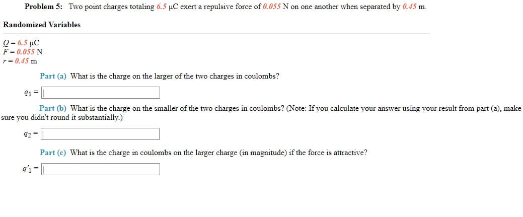 Problem 5: Two point charges totaling 6.5 µC exert a repulsive force of 0.055 N on one another when separated by 0.45 m.
Randomized Variables
Q-65 μC
F = 0.055 N
r = 0.45 m
Part (a) What is the charge on the larger of the two charges in coulombs?
91 =
Part (b) What is the charge on the smaller of the two charges in coulombs? (Note: If you calculate your answer using your result from part (a), make
sure you didn't round it substantially.)
92 =
Part (c) What is the charge in coulombs on the larger charge (in magnitude) if the force is attractive?
q' =
