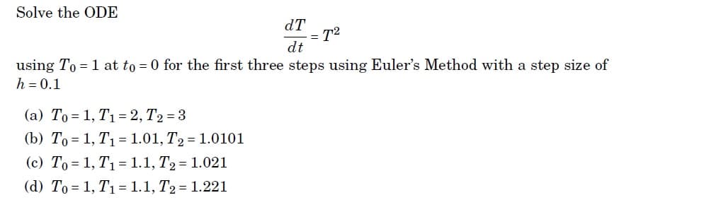 Solve the ODE
dT
T2
dt
%3D
using To = 1 at to = 0 for the first three steps using Euler's Method with a step size of
h = 0.1
(a) To = 1, T1 = 2, T2 = 3
(b) To = 1, T1 = 1.01, T2 = 1.0101
(c) To = 1, T1 =1.1, T2 = 1.021
(d) To = 1, T1= 1.1, T2 = 1.221
