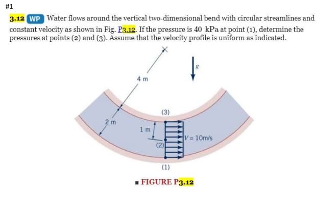 #1
3.12 WP Water flows around the vertical two-dimensional bend with circular streamlines and
constant velocity as shown in Fig. P3.12. If the pressure is 40 kPa at point (1), determine the
pressures at points (2) and (3). Assume that the velocity profile is uniform as indicated.
4 m
(3)
2 m
1 m
V 10m/s
(2)
(1)
- FIGURE P3.12
