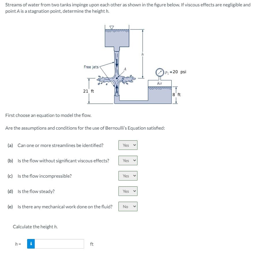 Streams of water from two tanks impinge upon each other as shown in the figure below. If viscous effects are negligible and
point A is a stagnation point, determine the height h.
Free jets
P: =20 psi
Air
21 ft
8' ft
First choose an equation to model the flow.
Are the assumptions and conditions for the use of Bernoulli's Equation satisfied:
(a) Can one or more streamlines be identified?
Yes
(b) Is the flow without significant viscous effects?
Yes
(c) Is the flow incompressible?
Yes v
(d) Is the flow steady?
Yes
(e) Is there any mechanical work done on the fluid?
No
Calculate the height h.
h =
i
ft
>
<>
