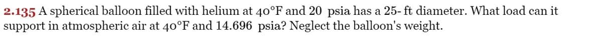 2.135 A spherical balloon filled with helium at 40°F and 20 psia has a 25- ft diameter. What load can it
support in atmospheric air at 40°F and 14.696 psia? Neglect the balloon's weight.
