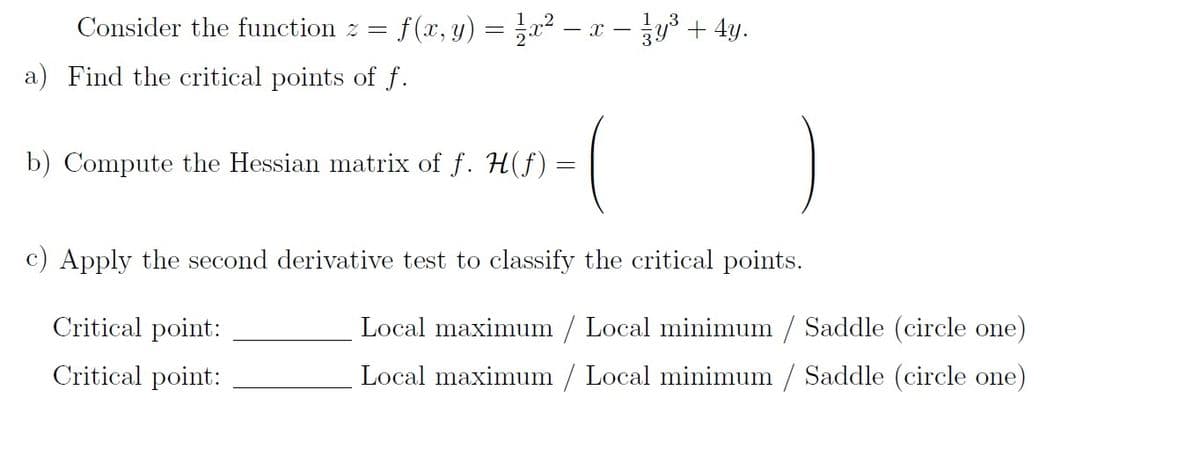 Consider the function z =
f (x, y) = }a² – x - jy3 + 4y.
a) Find the critical points of f.
b) Compute the Hessian matrix of f. H(f):
c) Apply the second derivative test to classify the critical points.
Critical point:
Local maximum / Local minimum / Saddle (circle one)
Critical point:
Local maximum / Local minimum / Saddle (circle one)
