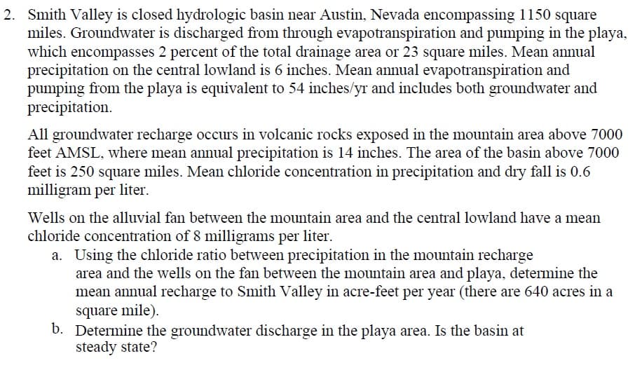 2. Smith Valley is closed hydrologic basin near Austin, Nevada encompassing 1150 square
miles. Groundwater is discharged from through evapotranspiration and pumping in the playa,
which encompasses 2 percent of the total drainage area or 23 square miles. Mean annual
precipitation on the central lowland is 6 inches. Mean annual evapotranspiration and
pumping from the playa is equivalent to 54 inches/yr and includes both groundwater and
precipitation.
All groundwater recharge occurs in volcanic rocks exposed in the mountain area above 7000
feet AMSL, where mean annual precipitation is 14 inches. The area of the basin above 7000
feet is 250 square miles. Mean chloride concentration in precipitation and dry fall is 0.6
milligram per liter.
Wells on the alluvial fan between the mountain area and the central lowland have a mean
chloride concentration of 8 milligrams per liter.
a. Using the chloride ratio between precipitation in the mountain recharge
area and the wells on the fan between the mountain area and playa, determine the
mean annual recharge to Smith Valley in acre-feet per year (there are 640 acres in a
square mile).
b. Determine the groundwater discharge in the playa area. Is the basin at
steady state?