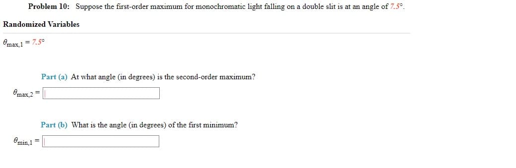 Problem 10: Suppose the first-order maximum for monochromatic light falling on a double slit is at an angle of 7.5°.
Randomized Variables
Omax 1= 7.5°
Part (a) At what angle (in degrees) is the second-order maximum?
Omax 2 =
Part (b) What is the angle (in degrees) of the first minimum?
Omin, 1=
