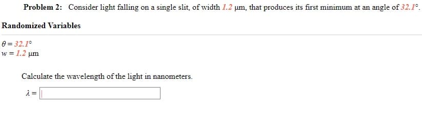 Problem 2: Consider light falling on a single slit, of width 1.2 um, that produces its first minimum at an angle of 32.1°.
Randomized Variables
0 = 32.1°
w = 1.2 um
Calculate the wavelength of the light in nanometers.
