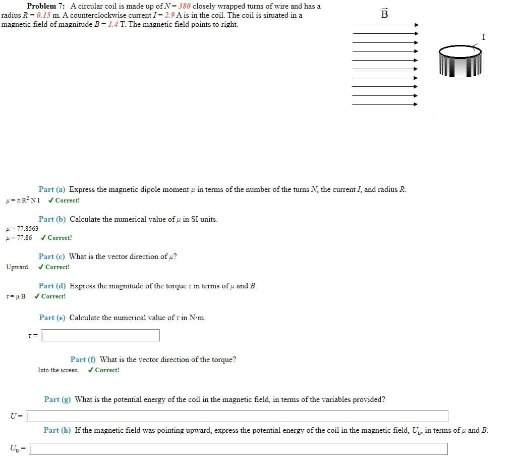 Problem 7: A circular coil is made up of N= 380 closely wrapped turns of wire and has a
radius R = 0.15 m. A counterclockwise current I= 2.9 A is in the coil. The coil is situated in a
B
magnetic field of magnitude B = 1.4 T. The magnetic field points to right.
Part (a) Express the magnetic dipole moment u in terms of the number of the turns N, the current I, and radius R.
u = 1R?NI / Correct!
Part (b) Calculate the numerical value of u in SI units.
u= 77.8563
u = 77.86 vCorrect!
Part (c) What is the vector direction of u?
Upward. / Correct!
Part (d) Express the magnitude of the torque r in terms of u and B.
/ Correct!
Part (e) Calculate the numerical value of r in N•m.
=1
Part (f) What is the vector direction of the torque?
Into the screen.
/ Correct!
Part (g) What is the potential energy of the coil in the magnetic field, in terms of the variables provided?
U=
Part (h) If the magnetic field was pointing upward, express the potential energy of the coil in the magnetic field, U, in terms of u and B.
U, =
