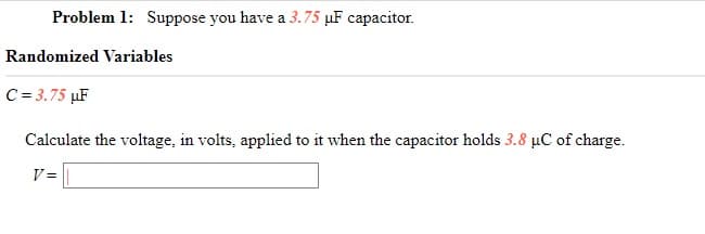 Problem 1: Suppose you have a 3.75 µF capacitor.
Randomized Variables
C = 3.75 µF
Calculate the voltage, in volts, applied to it when the capacitor holds 3.8 µC of charge.
V =
