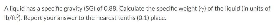 A liquid has a specific gravity (SG) of 0.88. Calculate the specific weight (y) of the liquid (in units of
lb/ft³). Report your answer to the nearest tenths (0.1) place.