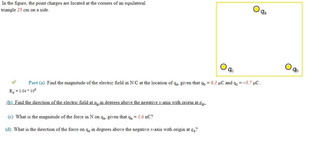 In the figure, the point charges are located at the corners of an equilateral
triangle 25 cm on a side.
qa
9b
Part (a) Find the magnitude of the electric field in N/C at the location of qa. given that q, = 8.3 µC and q. =-5.7 µC.
E = 1.04 * 106
(b) Find the direction of the electric field at q, in degrees above the negative x-axis with origin at ga-
(c) What is the magnitude of the force in N on qa. given that qa = 1.6 nC?
(d) What is the direction of the force on qą in degrees above the negative x-axis with origin at qa?
