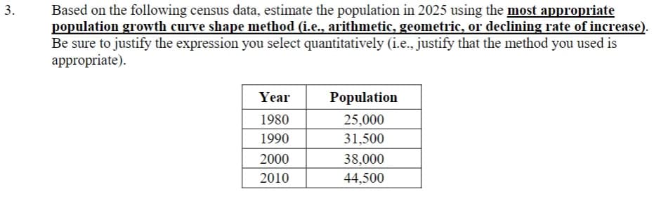 3.
Based on the following census data, estimate the population in 2025 using the most appropriate
population growth curve shape method (i.e., arithmetic, geometric, or declining rate of increase).
Be sure to justify the expression you select quantitatively (i.e., justify that the method you used is
appropriate).
Year
1980
1990
2000
2010
Population
25,000
31,500
38,000
44,500