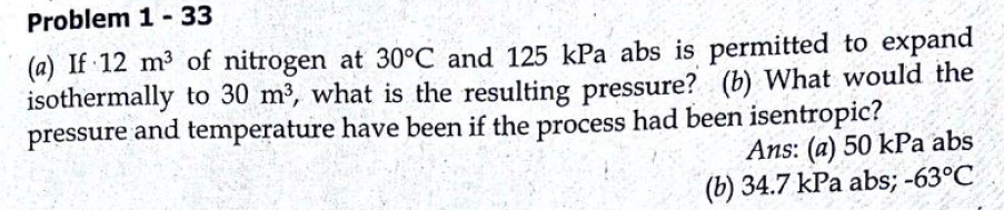 Problem 1- 33
(a) If 12 m³ of nitrogen at 30°C and 125 kPa abs is permitted to expand
isothermally to 30 m³, what is the resulting pressure? (b) What would the
pressure and temperature have been if the process had been isentropic?
Ans: (a) 50 kPa abs
(b) 34.7 kPa abs; -63°C
