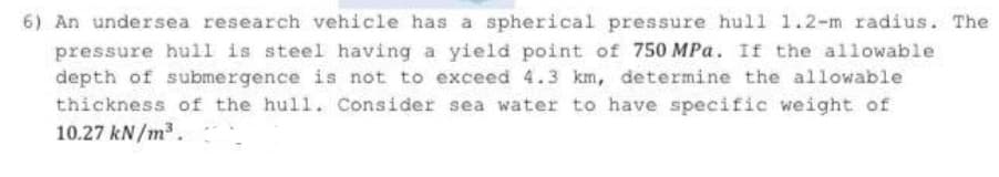 6) An undersea research vehicle has a spherical pressure hull 1.2-m radius. The
pressure hull is steel having a yield point of 750 MPa. If the allowable
depth of submergence is not to exceed 4.3 km, determine the allowable
thickness of the hull. Consider sea water to have specific weight of
10.27 kN/m3.
