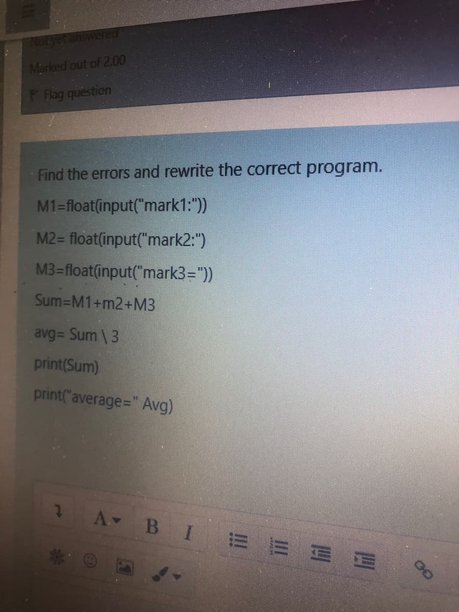 Not yet answered
Marked out of 2.00
P Flag question
Find the errors and rewrite the correct program.
M1=float(input("mark1:"))
M2= float(input("mark2:")
M3 float(input("mark3="))
Sum-M1+m2+M3
avg= Sum \3
print(Sum)
print("average=" Avg)
A BI = E EE
