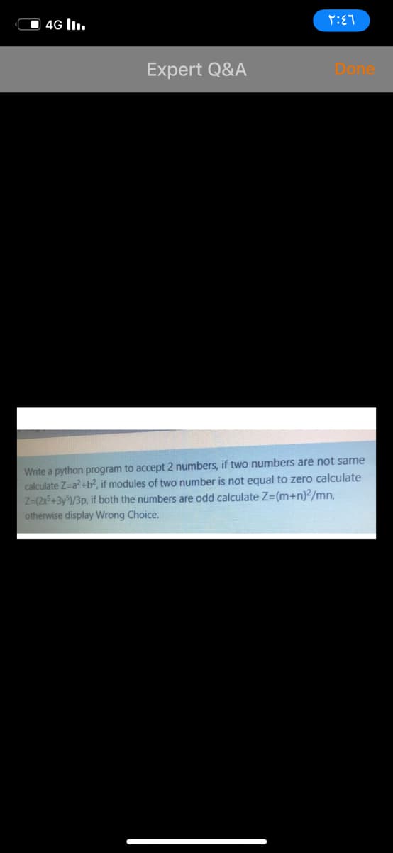 O 4G lI.
Expert Q&A
Done
Write a python program to accept 2 numbers, if two numbers are not same
calculate Z=a?+b2, if modules of two number is not equal to zero calculate
Z=(2x5+3y/3p, if both the numbers are odd calculate Z=(m+n)2/mn,
otherwise display Wrong Choice.
