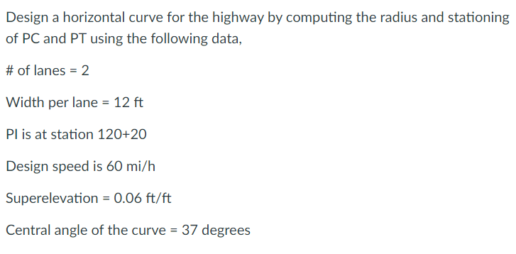 Design a horizontal curve for the highway by computing the radius and stationing
of PC and PT using the following data,
# of lanes = 2
Width per lane = 12 ft
Pl is at station 120+20
Design speed is 60 mi/h
Superelevation = 0.06 ft/ft
Central angle of the curve = 37 degrees
