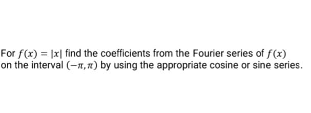 For f(x) = |x| find the coefficients from the Fourier series of f(x)
on the interval (-n,1) by using the appropriate cosine or sine series.
