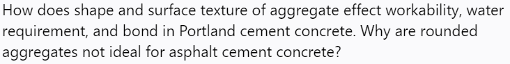 How does shape and surface texture of aggregate effect workability, water
requirement, and bond in Portland cement concrete. Why are rounded
aggregates not ideal for asphalt cement concrete?
