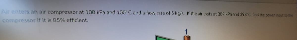 Air enters an air compressor at 100 kPa and 100°C and a flow rate of 5 kg/s. If the air exits at 389 kPa and 398°C, find the power input to the
compressor If it is 85 % efficient.
