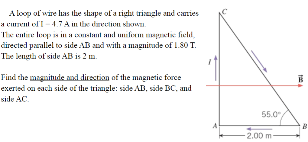 A loop of wire has the shape of a right triangle and carries
a current of I = 4.7 A in the direction showWn.
The entire loop is in a constant and uniform magnetic field,
directed parallel to side AB and with a magnitude of 1.80 T.
The length of side AB is 2 m.
Find the magnitude and direction of the magnetic force
exerted on each side of the triangle: side AB, side BC, and
side AC.
