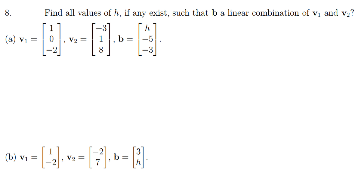 8.
Find all values of h, if any exist, such that b a linear combination of v1 and v2?
1
h
(a) vị =
V2 =
b
8
1
(b) vị =
b =
h
V2 =
