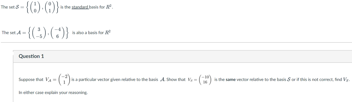 {C) (}
The set S =
is the standard basis for R2.
a-{(;) (-)}
3
The set A =
is also a basis for R2
6.
Question 1
(3).
Suppose that VA =
1
is a particular vector given relative to the basis A. Show that Vs =
is the same vector relative to the basis S or if this is not correct, find Vs.
In either case explain your reasoning.
