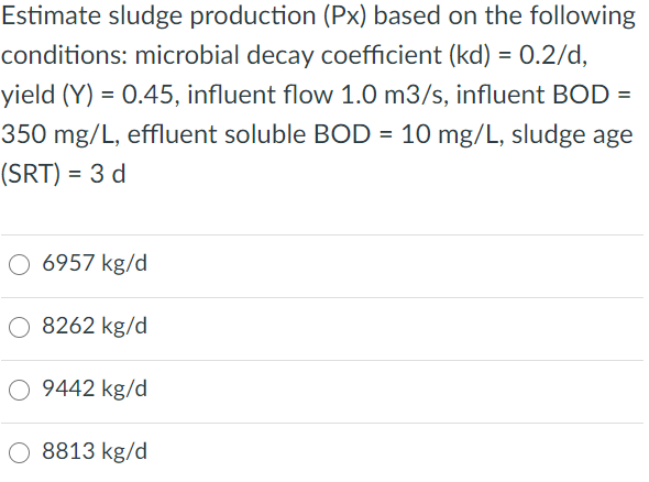 Estimate sludge production (Px) based on the following
conditions: microbial decay coefficient (kd) = 0.2/d,
yield (Y) = 0.45, influent flow 1.0 m3/s, influent BOD =
350 mg/L, effluent soluble BOD = 10 mg/L, sludge age
(SRT) = 3 d
O 6957 kg/d
8262 kg/d
O 9442 kg/d
O 8813 kg/d
