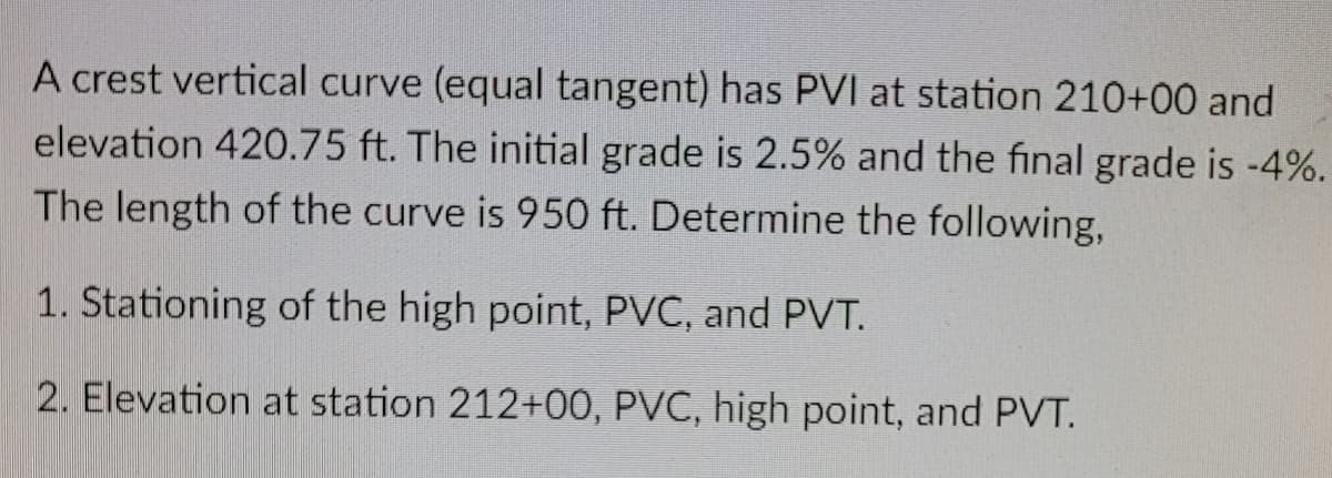 A crest vertical curve (equal tangent) has PVI at station 210+00 and
elevation 420.75 ft. The initial grade is 2.5% and the final grade is -4%.
The length of the curve is 950 ft. Determine the following,
1. Stationing of the high point, PVC, and PVT.
2. Elevation at station 212+00, PVC, high point, and PVT.
