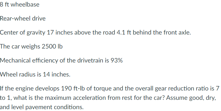 8 ft wheelbase
Rear-wheel drive
Center of gravity 17 inches above the road 4.1 ft behind the front axle.
The car weighs 2500 lb
Mechanical efficiency of the drivetrain is 93%
Wheel radius is 14 inches.
If the engine develops 190 ft-lb of torque and the overall gear reduction ratio is 7
to 1, what is the maximum acceleration from rest for the car? Assume good, dry,
and level pavement conditions.
