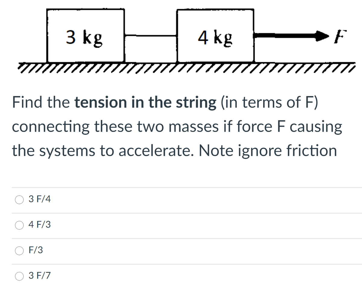 3 kg
4 kg
F
Find the tension in the string (in terms of F)
connecting these two masses if force F causing
the systems to accelerate. Note ignore friction
3 F/4
4 F/3
F/3
3 F/7
