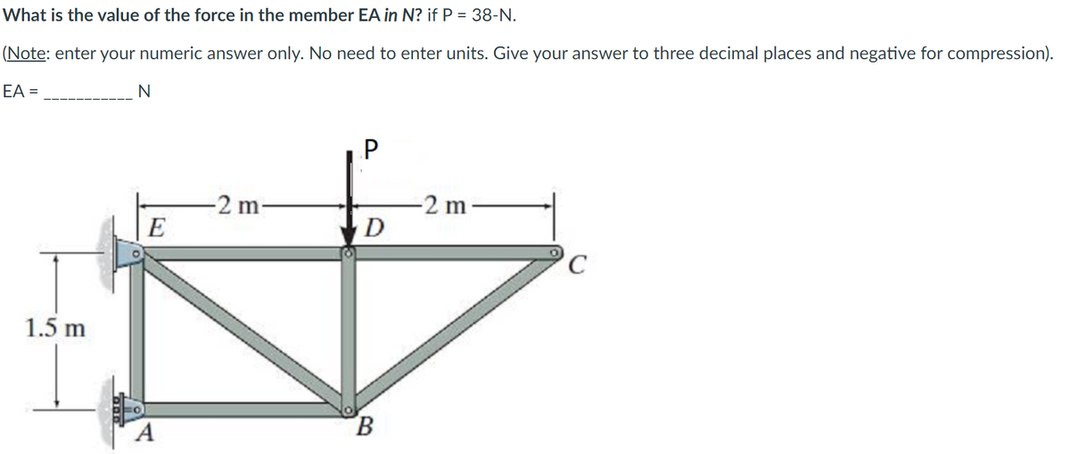 What is the value of the force in the member EA in N? if P = 38-N.
(Note: enter your numeric answer only. No need to enter units. Give your answer to three decimal places and negative for compression).
EA =
P
-2 m
E
-2 m
D
1.5 m
B.
