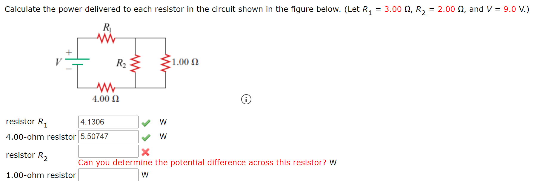 Calculate the power delivered to each resistor in the circuit shown in the figure below. (Let R,
= 3.00 N, R,
= 2.00 N, and V = 9.0 V.)
R
+
R2 E
1.00 N
4.00 N
resistor R,
4.1306
W
4.00-ohm resistor 5.50747
W
resistor R,
