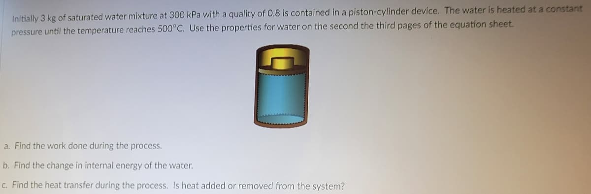 Initially 3 kg of saturated water mixture at 300 kPa with a quality of 0.8 is contained in a piston-cylinder device. The water is heated at a constant
pressure until the temperature reaches 500°C. Use the properties for water on the second the third pages of the equation sheet.
a. Find the work done during the process.
b. Find the change in internal energy of the water.
c. Find the heat transfer during the process. Is heat added or removed from the system?
