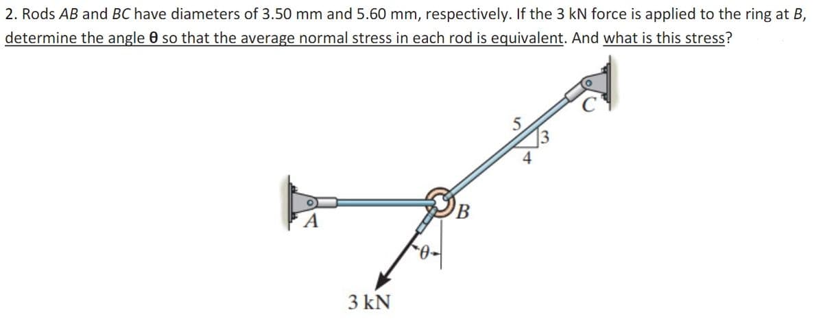 2. Rods AB and BC have diameters of 3.50 mm and 5.60 mm, respectively. If the 3 kN force is applied to the ring at B,
determine the angle 0 so that the average normal stress in each rod is equivalent. And what is this stress?
3 kN
