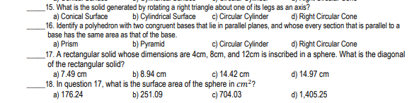 _15. What is the solid generated by rotating a right triangle about one of its legs as an axis?
a) Conical Surface
16. Identify a polyhedron with two congruent bases that lie in parallel planes, and whose every section that is parallel to a
base has the same area as that of the base.
a) Prism
_17. A rectangular solid whose dimensions are 4cm, 8cm, and 12cm is inscribed in a sphere. What is the diagonal
of the rectangular solid?
a) 7.49 cm
18. In question 17, what is the surface area of the sphere in cm??
a) 176.24
b) Cylindrical Surface
c) Circular Cylinder
d) Right Circular Cone
b) Pyramid
c) Circular Cylinder
d) Right Circular Cone
b) 8.94 cm
c) 14.42 cm
d) 14.97 cm
b) 251.09
c) 704.03
d) 1,405.25
