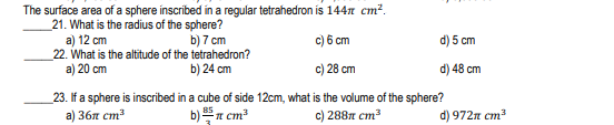 The surface area of a sphere inscribed in a regular tetrahedron is 144n cm?.
21. What is the radius of the sphere?
a) 12 cm
22. What is the altitude of the tetrahedron?
a) 20 cm
b) 7 cm
c) 6 cm
d) 5 cm
b) 24 cm
c) 28 cm
d) 48 cm
23. If a sphere is inscribed in a cube of side 12cm, what is the volume of the sphere?
а) 36я ст3
b) n cm?
с) 288т ст3
d) 972n cm
