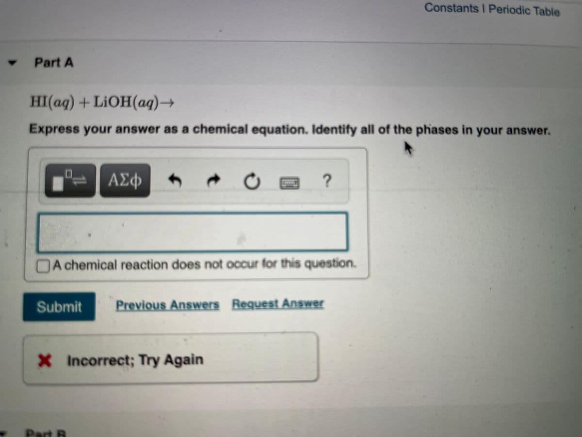 Constants I Periodic Table
Part A
HI(aq) +LIOH(ag)→
Express your answer as a chemical equation. Identify all of the phases in your answer.
ΑΣφ
A chemical reaction does not occur for this question.
Submit
Previous Answers Request Answer
X Incorrect; Try Again
Part B
1L
