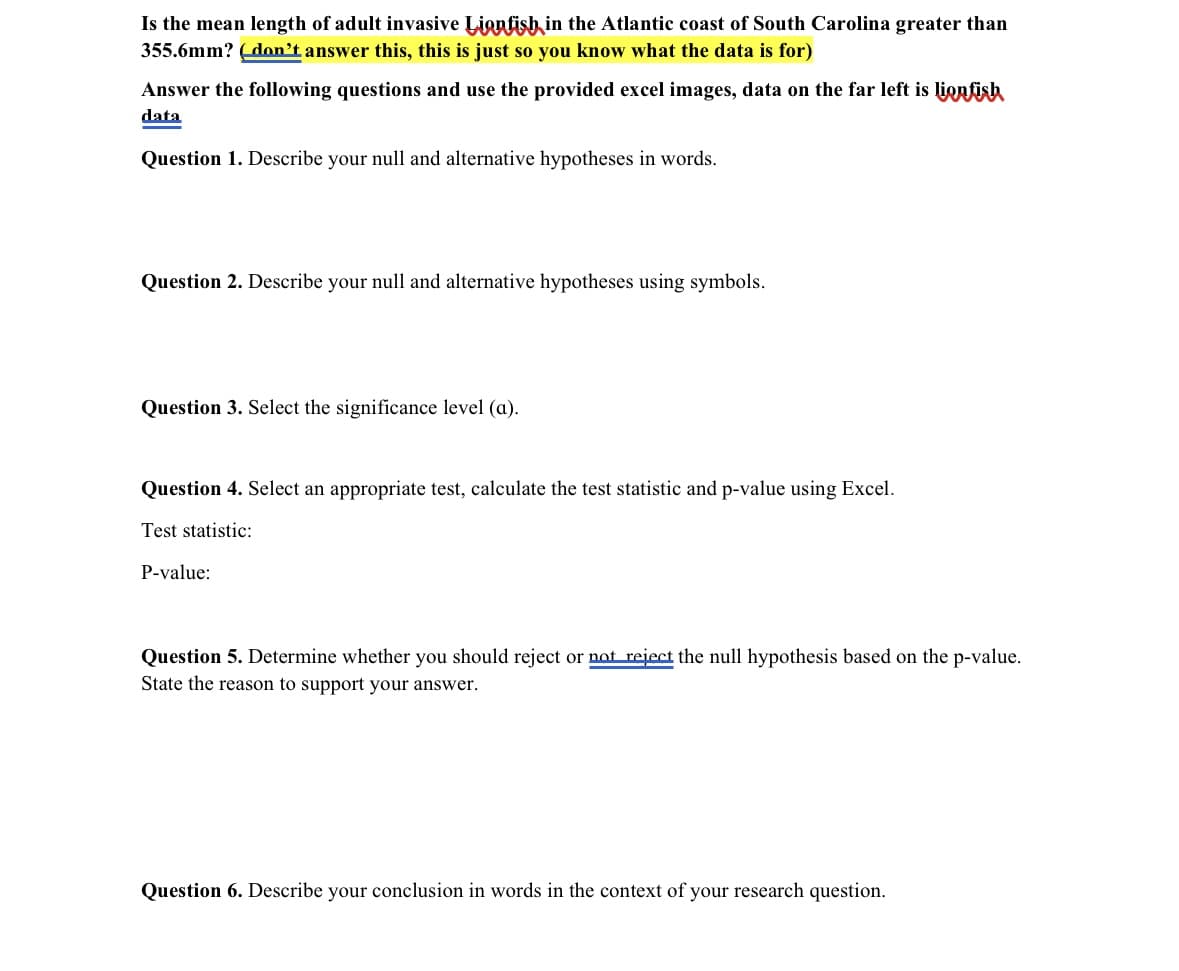 Is the mean length of adult invasive Lionfish in the Atlantic coast of South Carolina greater than
355.6mm? (don't answer this, this is just so you know what the data is for)
Answer the following questions and use the provided excel images, data on the far left is lionfish
data
Question 1. Describe your null and alternative hypotheses in words.
Question 2. Describe your null and alternative hypotheses using symbols.
Question 3. Select the significance level (a).
Question 4. Select an appropriate test, calculate the test statistic and p-value using Excel.
Test statistic:
P-value:
Question 5. Determine whether you should reject or not reject the null hypothesis based on the p-value.
State the reason to support your answer.
Question 6. Describe your conclusion in words in the context of your research question.
