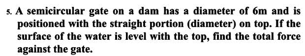 5. A semicircular gate on a dam has a diameter of 6m and is
positioned with the straight portion (diameter) on top. If the
surface of the water is level with the top, find the total force
against the gate.