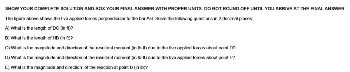 SHOW YOUR COMPLETE SOLUTION AND BOX YOUR FINAL ANSWER WITH PROPER UNITS. DO NOT ROUND OFF UNTIL YOU ARRIVE AT THE FINAL ANSWER
The figure above shows the five applied forces perpendicular to the bar AH. Solve the following questions in 2 decimal places:
A) What is the length of DC (in ft)?
B) What is the length of HB (in ft)?
C) What is the magnitude and direction of the resultant moment (in lb-ft) due to the five applied forces about point D?
D) What is the magnitude and direction of the resultant moment (in lb-ft) due to the five applied forces about point F?
E) What is the magnitude and direction of the reaction at point B (in lb)?