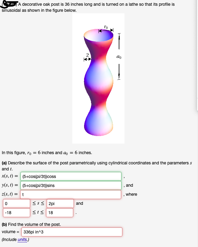 TJA decorative oak post is 36 inches long and is turned on a lathe so that its profile is
sinusoidal as shown in the figure below.
2
ao
In this figure, ro = 6 inches and ao = 6 inches.
(a) Describe the surface of the post parametrically using cylindrical coordinates and the parameters s
and t.
x(s, t) = (5+cos(pi/3t))coss
y(s, t) = (5+cos(pi/3t))sins
, and
z(s, t) = t
, where
Sss 2pi
and
-18
SIS 18
(b) Find the volume of the post.
volume = 336pi in^3
(Include units.)
......
