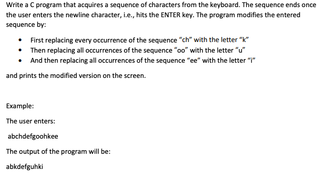 Write a C program that acquires a sequence of characters from the keyboard. The sequence ends once
the user enters the newline character, i.e., hits the ENTER key. The program modifies the entered
sequence by:
• First replacing every occurrence of the sequence "ch" with the letter "k"
• Then replacing all occurrences of the sequence "oo" with the letter "u"
• And then replacing all occurrences of the sequence "ee" with the letter "I"
and prints the modified version on the screen.
Example:
The user enters:
abchdefgoohkee
The output of the program will be:
abkdefguhki
